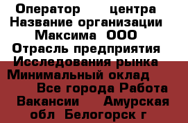 Оператор Call-центра › Название организации ­ Максима, ООО › Отрасль предприятия ­ Исследования рынка › Минимальный оклад ­ 14 000 - Все города Работа » Вакансии   . Амурская обл.,Белогорск г.